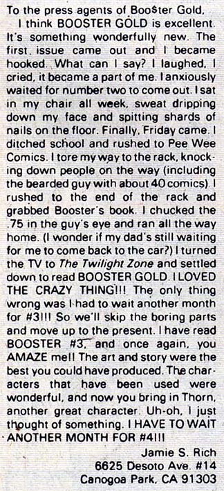 To the press agents of Boo$ter Gold, I think BOOSTER GOLD is excellent. It's something wonderfully new. The first issue came out and I became hooked. What can I say? I laughed. I cried. it became a part of me. I anxiously waited for number two to come out. I sat in my chair all week, sweat dripping down my face and spitting shards of nails on the floor. Finally, Friday came. I ditched school and rushed to Pee Wee Comics. I tore my way to the rack, knocking down people on the way (including the bearded guy with about 40 comics). I rushed to the end of the rack and grabbed Booster's book. I chucked the .75 the guy's eye and ran all the way home. (I wonder if my dad's still waiting for me to come back to the car?) I turned the. TV to The Twilight Zone and settled down to read BOOSTER GOLD. I LOVED THE CRAZY THING!!! The only thing wrong was I had to wait another month for #3!!! So we'll skip the boring parts and move up to the present. I have read BOOSTER #3, and once again, you AMAZE me!! The art and story were the best you could have produced. The characters that have been used were wonderful, and now you bring in Thorn, another great character. Uh·oh. I just thought of something. I HAVE TO WAIT ANOTHER MONTH FOR #4!!! Jamie S. Rich 6625 Oesoto Ave. #14 Canogoa Park, CA 91303